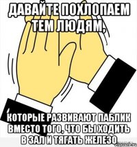 давайте похлопаем тем людям, которые развивают паблик вместо того, что бы ходить в зал и тягать железо