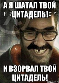 а я шатал твой цитадель! и взорвал твой цитадель!