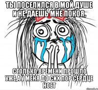 ты поселился в мой душе и не даешь мне покоя, столько времени прошло уже,а у меня до сих пор сердце ноет