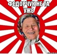 федорчук не та уже 