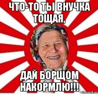 что-то ты внучка тощая, дай борщом накормлю!!!