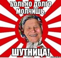 больно долго молчишь, шутница!