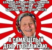 каждый день жалуюсь админам одноклассников - что бы удалили группу вынос мозга а сама, целый день тут зависаю..