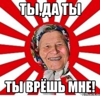 ты,да ты ты врёшь мне!