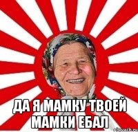  да я мамку твоей мамки ебал