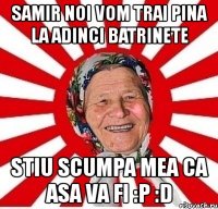 samir noi vom trai pina la adinci batrinete stiu scumpa mea ca asa va fi :p :d