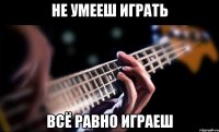 не умееш играть всё равно играеш