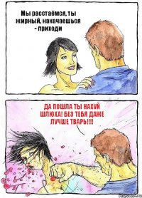 Мы расстаёмся, ты жирный, накачаешься - приходи ДА ПОШЛА ТЫ НАХУЙ ШЛЮХА! БЕЗ ТЕБЯ ДАЖЕ ЛУЧШЕ ТВАРЬ!!!