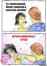 Ты такой клевый... Может приграем в копатель онлайн? Играй в майнкрафт, сучка!