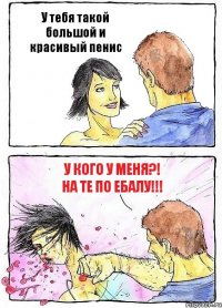У тебя такой большой и красивый пенис У кого у меня?! На те по ебалу!!!