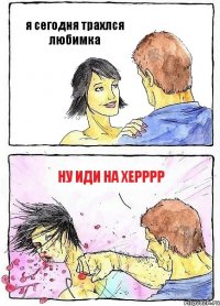 я сегодня трахлся любимка ну иди на херррр