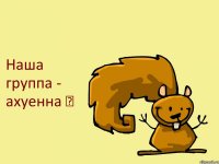 Наша группа - ахуенна ☺