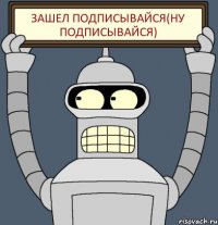 Зашел подписывайся(Ну ПОДПИСЫВАЙСЯ)