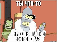 ты что-то имеешь против воронежа?