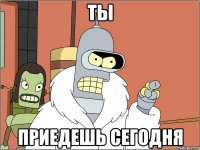 ты приедешь сегодня