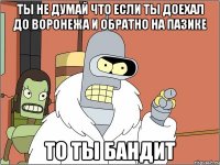 ты не думай что если ты доехал до воронежа и обратно на пазике то ты бандит