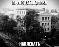 преподам на тебя наплевать