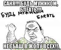 саня!!! будь мужиком, блеать!!! не ебаш в жопу всех!!