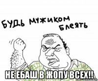  не ебаш в жопу всех!!