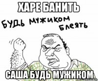 харе банить саша будь мужиком