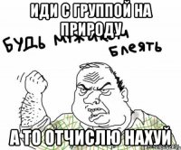 иди с группой на природу а то отчислю нахуй