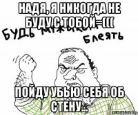 надя, я никогда не буду с тобой=((( пойду убью себя об стену...