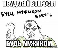 не удаляй вопросы будь мужиком