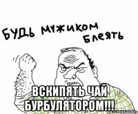  вскипять чай бурбулятором!!!