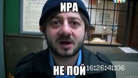 ира не пой