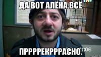 да вот алёна всё пррррекрррасно.