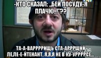 -кто сказал: „бей посуду-я плачю..!”?? та-а-варрррищь ста-арррший ле,ле-е-йтенант, я,я,я не в ку-уррррсе...