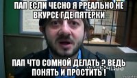 пап если чесно я рреально не вкурсе где пятерки пап что сомной делать ? ведь понять и простить !