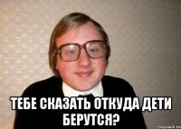  тебе сказать откуда дети берутся?