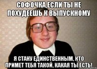 софочка,если ты не похудеешь к выпускному я стану единственным, кто примет тебя такой, какая ты есть!