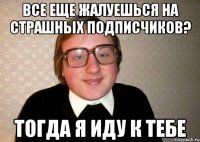 все еще жалуешься на страшных подписчиков? тогда я иду к тебе