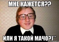 мне кажется?? или я такой мачо?)**