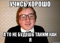 учись хорошо а то не будешь таким как я