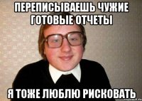 переписываешь чужие готовые отчеты я тоже люблю рисковать