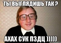 ты выглядишь так ? ахах сук пздц )))))