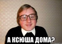  а ксюша дома?