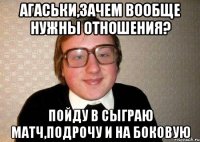 агаськи,зачем вообще нужны отношения? пойду в сыграю матч,подрочу и на боковую