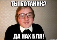 ты ботаник? да нах бля!