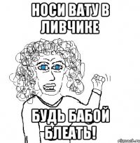 носи вату в ливчике будь бабой блеать!