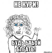 не кури! будь бабой блеать!