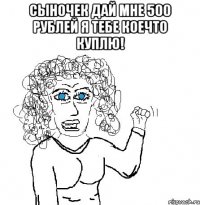 сыночек дай мне 500 рублей я тебе коечто куплю! 