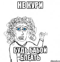 не кури будь бабой блеать