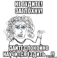 не гудите! заглохну! дайте спокойно научится ездить ,... !!