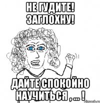 не гудите! заглохну! дайте спокойно научиться , ... !