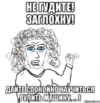 не гудите! заглохну! дайте спокойно научиться рулить машину, ... !