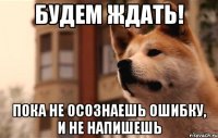 будем ждать! пока не осознаешь ошибку, и не напишешь